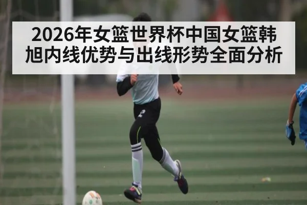 2026年女篮世界杯中国女篮韩旭内线优势与出线形势全面分析